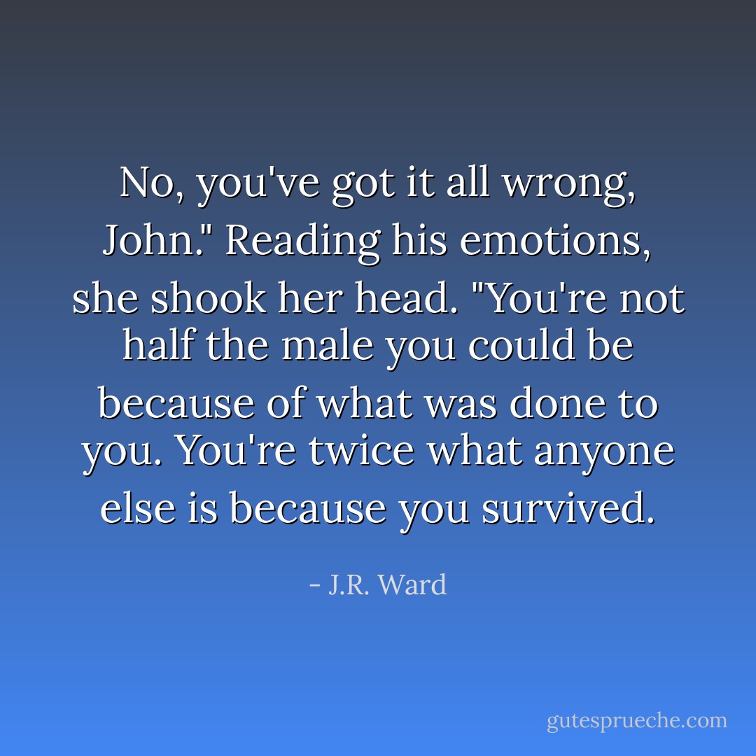 No, you've got it all wrong, John." Reading his emotions, she shook her head. "You're not half the male you could be because of what was done to you. You're twice what anyone else is because you survived. - J.R. Ward