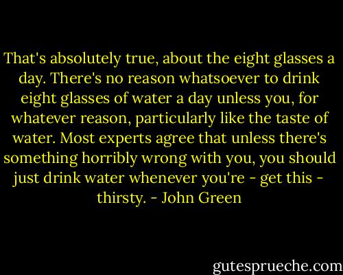 That's absolutely true, about the eight glasses a day. There's no reason whatsoever to drink eight glasses of water a day unless you, for whatever reason, particularly like the taste of water. Most experts agree that unless there's something horribly wrong with you, you should just drink water whenever you're - get this - thirsty. - John Green
