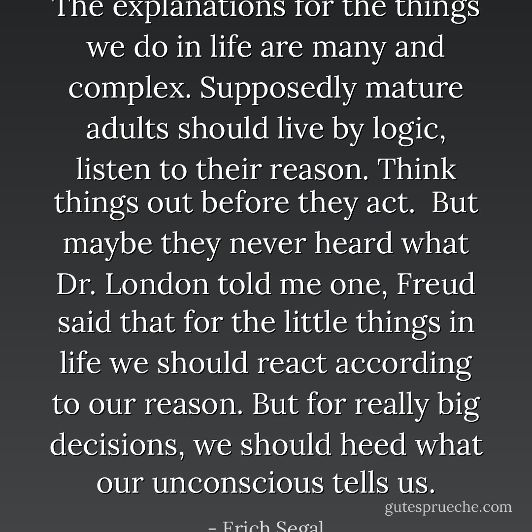 The explanations for the things we do in life are many and complex. Supposedly mature adults should live by logic, listen to their reason. Think things out before they act.<br /><br />But maybe they never heard what Dr. London told me one, Freud said that for the little things in life we should react according to our reason. But for really big decisions, we should heed what our unconscious tells us. - Erich Segal