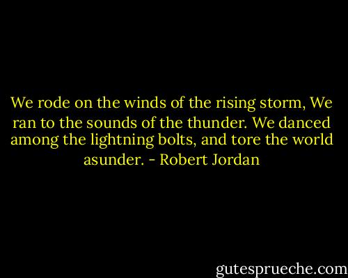 We rode on the winds of the rising storm,<br />We ran to the sounds of the thunder.<br />We danced among the lightning bolts,<br />and tore the world asunder. - Robert Jordan