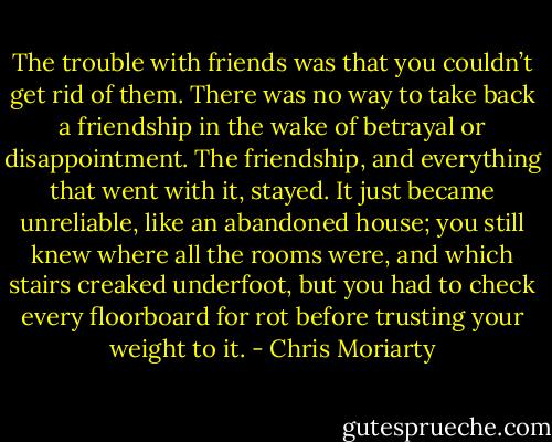 The trouble with friends was that you couldn’t get rid of them. There was no way to take back a friendship in the wake of betrayal or disappointment. The friendship, and everything that went with it, stayed. It just became unreliable, like an abandoned house; you still knew where all the rooms were, and which stairs creaked underfoot, but you had to check every floorboard for rot before trusting your weight to it. - Chris Moriarty