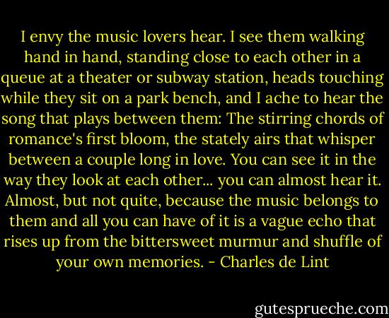 I envy the music lovers hear. I see them walking hand in hand, standing close to each other in a queue at a theater or subway station, heads touching while they sit on a park bench, and I ache to hear the song that plays between them: The stirring chords of romance's first bloom, the stately airs that whisper between a couple long in love. You can see it in the way they look at each other... you can almost hear it. Almost, but not quite, because the music belongs to them and all you can have of it is a vague echo that rises up from the bittersweet murmur and shuffle of your own memories. - Charles de Lint