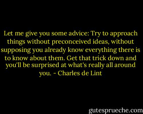 Let me give you some advice: Try to approach things without preconceived ideas, without supposing you already know everything there is to know about them. Get that trick down and you'll be surprised at what's really all around you. - Charles de Lint