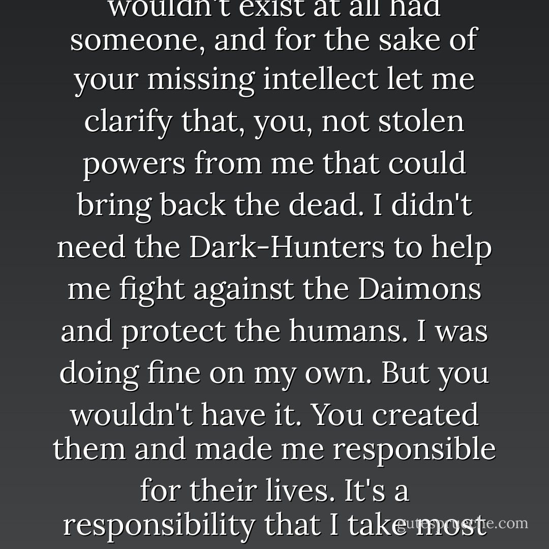 You owe me this. You made me get rid of my assassin and now I have no control over those creatures that—"<br />That you created," he added, interrupting her angry tirade. "Don't forget the important part here. The Dark-Hunters wouldn't exist at all had someone, and for the sake of your missing intellect let me clarify that, you, not stolen powers from me that could bring back the dead. I didn't need the Dark-Hunters to help me fight against the Daimons and protect the humans. I was doing fine on my own. But you wouldn't have it. You created them and made me responsible for their lives. It's a responsibility that I take most seriously, so excuse me for banning you from killing them because you have reverse PMS."<br />She scowled. "Reverse PMS?"<br />Yeah, unlike a normal woman, you're cranky twenty-eight days out of the month. - Sherrilyn Kenyon