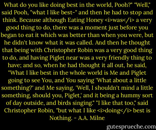 What do you like doing best in the world, Pooh?"<br />"Well," said Pooh, "what I like best-" and then he had to stop and think. Because although Eating Honey <i>was</i> a very good thing to do, there was a moment just before you began to eat it which was better than when you were, but he didn't know what it was called. And then he thought that being with Christopher Robin was a very good thing to do, and having Piglet near was a very friendly thing to have; and so, when he had thought it all out, he said, "What I like best in the whole world is Me and Piglet going to see You, and You saying 'What about a little something?' and Me saying, 'Well, I shouldn't mind a little something, should you, Piglet,' and it being a hummy sort of day outside, and birds singing."<br />"I like that too," said Christopher Robin, "but what I like <i>doing</i> best is Nothing. - A.A. Milne