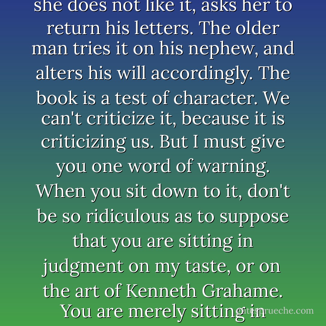 One does not argue about The Wind in the Willows. The young man gives it to the girl with whom he is in love, and, if she does not like it, asks her to return his letters. The older man tries it on his nephew, and alters his will accordingly. The book is a test of character. We can't criticize it, because it is criticizing us. But I must give you one word of warning. When you sit down to it, don't be so ridiculous as to suppose that you are sitting in judgment on my taste, or on the art of Kenneth Grahame. You are merely sitting in judgment on yourself. You may be worthy: I don't know, But it is you who are on trial. - A.A. Milne