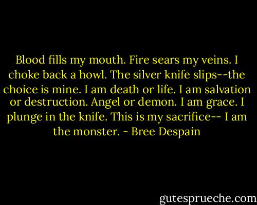 Blood fills my mouth. Fire sears my veins. I choke back a howl. The silver knife slips--the<br />choice is mine.<br />I am death or life. I am salvation or destruction. Angel or demon.<br />I am grace.<br />I plunge in the knife.<br />This is my sacrifice--<br />I am the monster. - Bree Despain