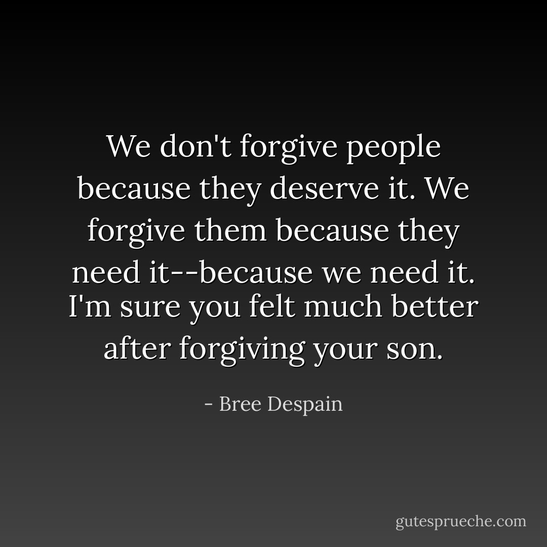 We don't forgive people because they deserve it. We forgive them because<br />they need it--because we need it. I'm sure you felt much better after forgiving your son. - Bree Despain