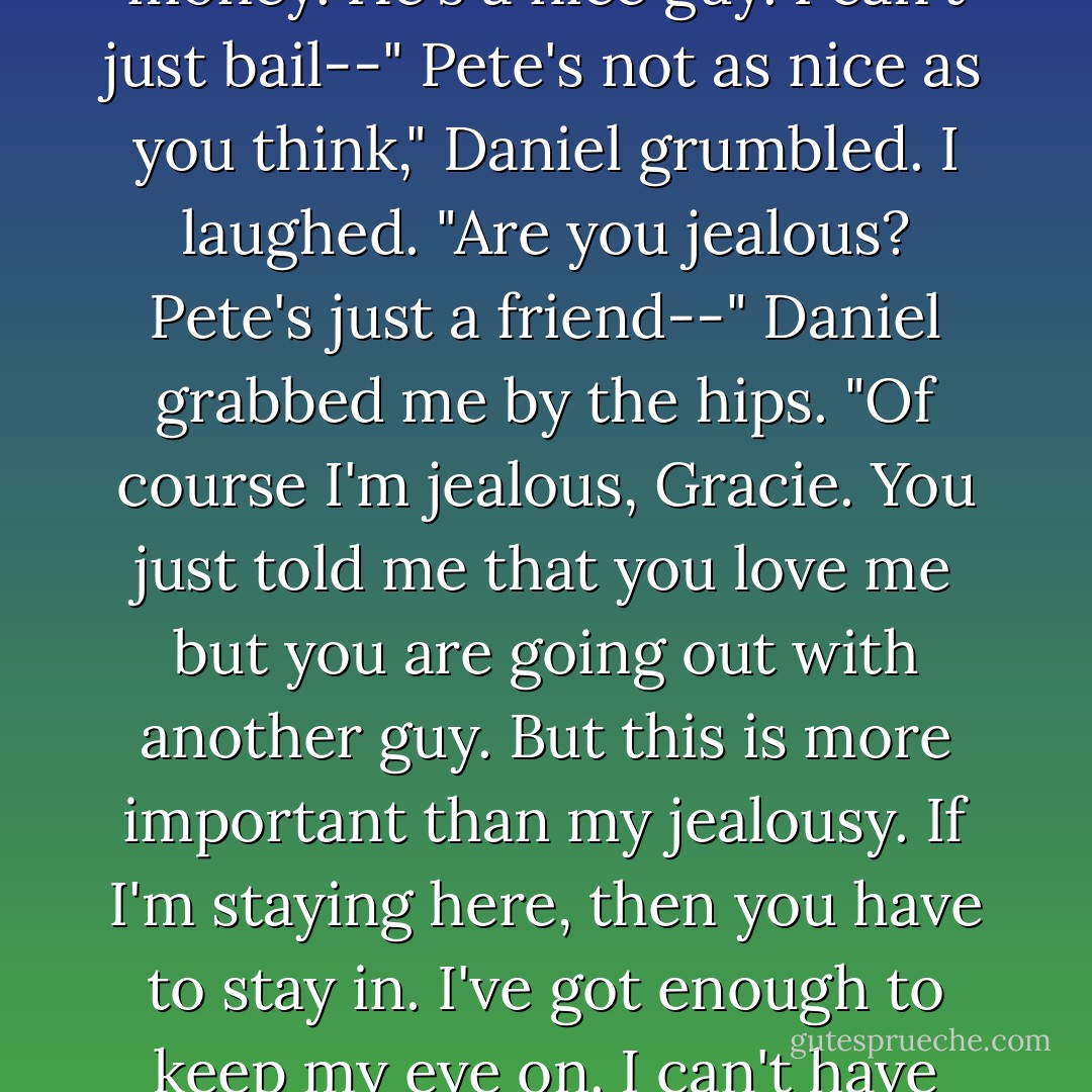 You know I can't do that. Pete's probably already spent a ton of money. He's a nice guy. I can't<br />just bail--"<br />Pete's not as nice as you think," Daniel grumbled.<br />I laughed. "Are you jealous? Pete's just a friend--"<br />Daniel grabbed me by the hips. "Of course I'm jealous, Gracie. You just told me that you love me<br />but you are going out with another guy. But this is more important than my jealousy. If I'm<br />staying here, then you have to stay in. I've got enough to keep my eye on. I can't have you out<br />there. Not tonight. - Bree Despain