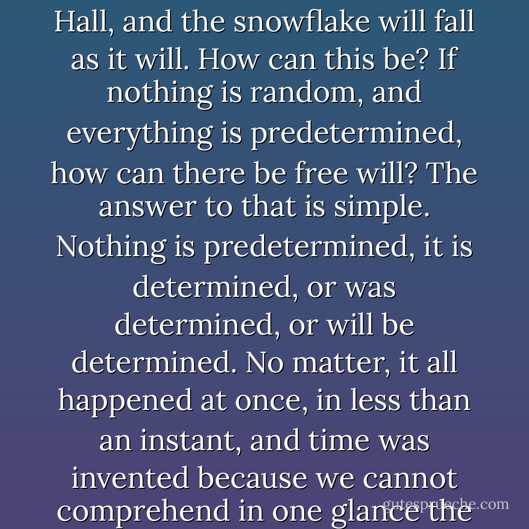 Nothing is random, nor will anything ever be, whether a long string of perfectly blue days that begin and end in golden dimness, the most seemingly chaotic political acts, the rise of a great city, the crystalline structure of a gem that has never seen the light, the distributions of fortune, what time the milkman gets up, the position of the electron, or the occurrence of one astonishing frigid winter after another. Even electrons, supposedly the paragons of unpredictability, are tame and obsequious little creatures that rush around at the speed of light, going precisely where they are supposed to go. They make faint whistling sounds that when apprehended in varying combinations are as pleasant as the wind flying through a forest, and they do exactly as they are told. Of this, one is certain.<br /><br />And yet, there is a wonderful anarchy, in that the milkman chooses when to arise, the rat picks the tunnel into which he will dive when the subway comes rushing down the track from Borough Hall, and the snowflake will fall as it will. How can this be? If nothing is random, and everything is predetermined, how can there be free will? The answer to that is simple. Nothing is predetermined, it is determined, or was determined, or will be determined. No matter, it all happened at once, in less than an instant, and time was invented because we cannot comprehend in one glance the enormous and detailed canvas that we have been given - so we track it, in linear fashion piece by piece. Time however can be easily overcome; not by chasing the light, but by standing back far enough to see it all at once. The universe is still and complete. Everything that ever was is; everything that ever will be is - and so on, in all possible combinations. Though in perceiving it we image that it is in motion, and unfinished, it is quite finished and quite astonishingly beautiful. In the end, or rather, as things really are, any event, no matter how small, is intimately and sensibly tied to all others. All rivers run full to the sea; those who are apart are brought together; the lost ones are redeemed; the dead come back to life; the perfectly blue days that have begun and ended in golden dimness continue, immobile and accessible; and, when all is perceived in such a way as to obviate time, justice becomes apparent not as something that will be, but something that is. - Mark Helprin