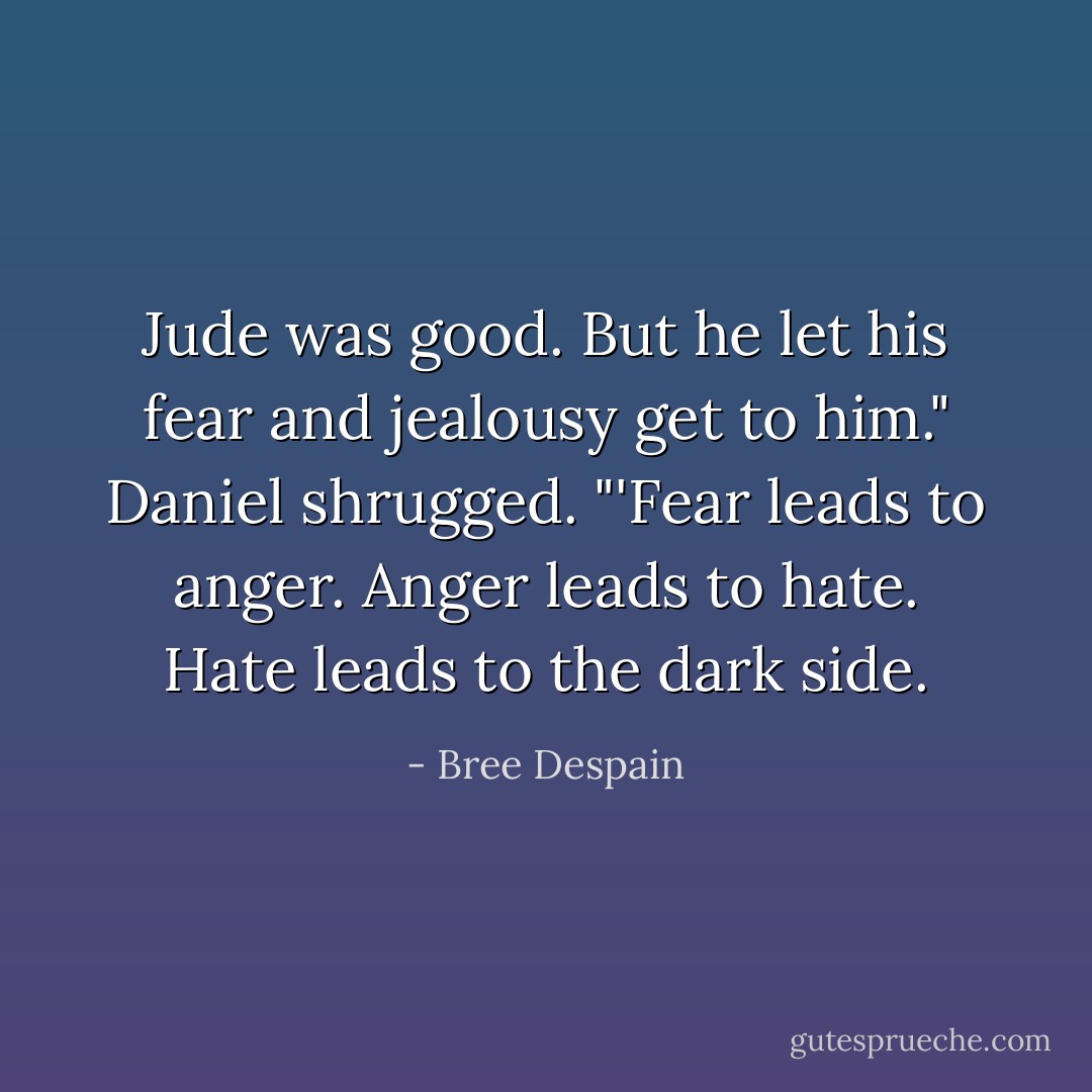 Jude was good. But he let his fear and jealousy get to him." Daniel shrugged. "'Fear leads to<br />anger. Anger leads to hate. Hate leads to the dark side. - Bree Despain