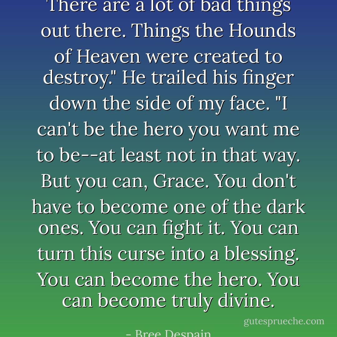 There are a lot of bad things out there. Things the Hounds of Heaven were<br />created to destroy." He trailed his finger down the side of my face. "I can't be the hero you want<br />me to be--at least not in that way. But you can, Grace. You don't have to become one of the dark<br />ones. You can fight it. You can turn this curse into a blessing. You can become the hero. You<br />can become truly divine. - Bree Despain