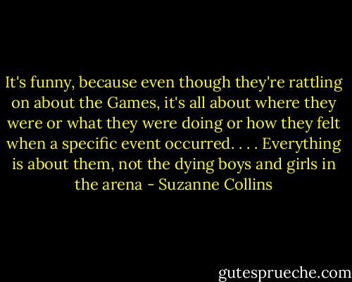 It's funny, because even though they're rattling on about the Games, it's all about where they were or what they were doing or how they felt when a specific event occurred. . . . Everything is about them, not the dying boys and girls in the arena - Suzanne Collins