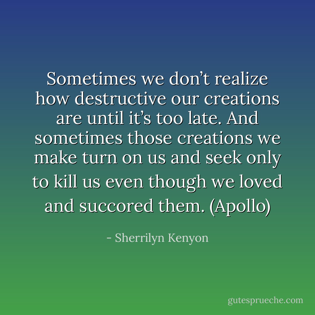 Sometimes we don’t realize how destructive our creations are until it’s too late. And sometimes those creations we make turn on us and seek only to kill us even though we loved and succored them. (Apollo) - Sherrilyn Kenyon