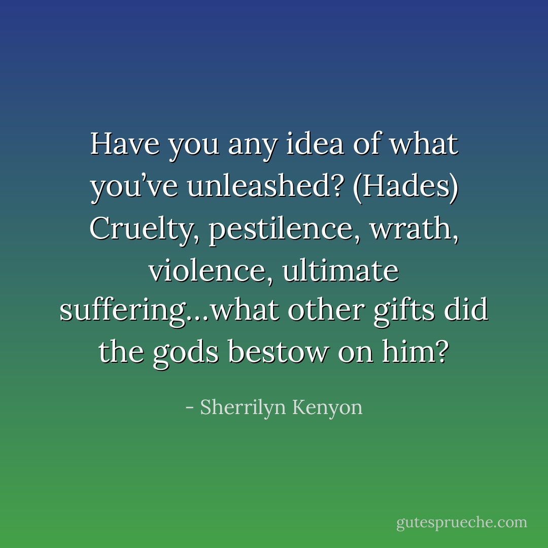 Have you any idea of what you’ve unleashed? (Hades)<br />Cruelty, pestilence, wrath, violence, ultimate suffering…what other gifts did the gods bestow on him? - Sherrilyn Kenyon