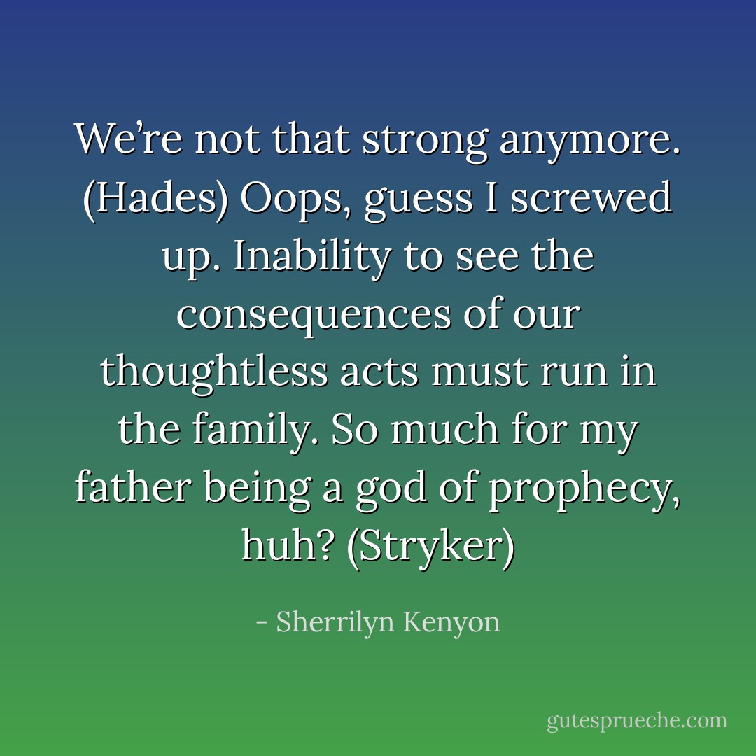 We’re not that strong anymore. (Hades)<br />Oops, guess I screwed up. Inability to see the consequences of our thoughtless acts must run in the family. So much for my father being a god of prophecy, huh? (Stryker) - Sherrilyn Kenyon