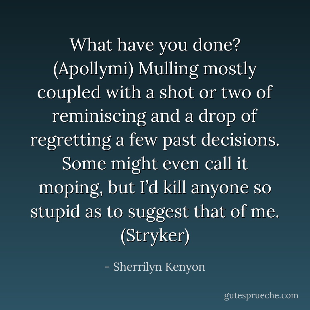 What have you done? (Apollymi)<br />Mulling mostly coupled with a shot or two of reminiscing and a drop of regretting a few past decisions. Some might even call it moping, but I’d kill anyone so stupid as to suggest that of me. (Stryker) - Sherrilyn Kenyon