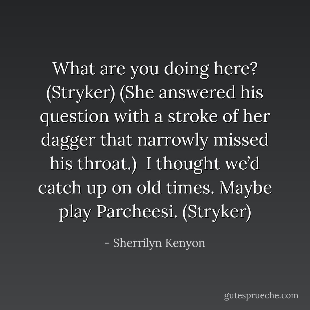 What are you doing here? (Stryker)<br />(She answered his question with a stroke of her dagger that narrowly missed his throat.) <br />I thought we’d catch up on old times. Maybe play Parcheesi. (Stryker) - Sherrilyn Kenyon