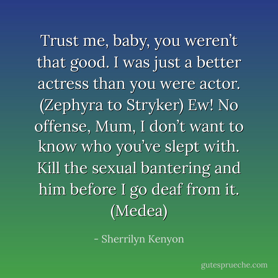 Trust me, baby, you weren’t that good. I was just a better actress than you were actor. (Zephyra to Stryker)<br />Ew! No offense, Mum, I don’t want to know who you’ve slept with. Kill the sexual bantering and him before I go deaf from it. (Medea) - Sherrilyn Kenyon