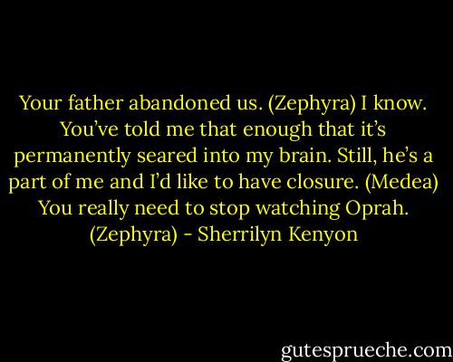 Your father abandoned us. (Zephyra)<br />I know. You’ve told me that enough that it’s permanently seared into my brain. Still, he’s a part of me and I’d like to have closure. (Medea)<br />You really need to stop watching Oprah. (Zephyra) - Sherrilyn Kenyon