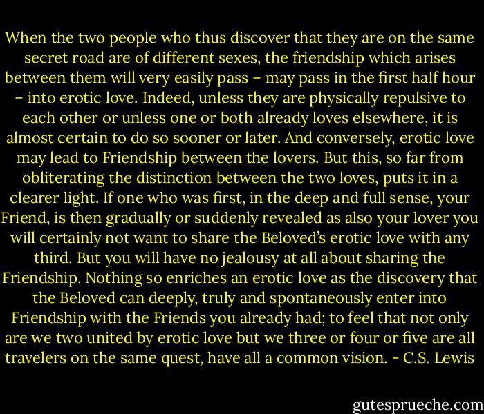 When the two people who thus discover that they are on the same secret road are of different sexes, the friendship which arises between them will very easily pass – may pass in the first half hour – into erotic love. Indeed, unless they are physically repulsive to each other or unless one or both already loves elsewhere, it is almost certain to do so sooner or later. And conversely, erotic love may lead to Friendship between the lovers. But this, so far from obliterating the distinction between the two loves, puts it in a clearer light. If one who was first, in the deep and full sense, your Friend, is then gradually or suddenly revealed as also your lover you will certainly not want to share the Beloved’s erotic love with any third. But you will have no jealousy at all about sharing the Friendship. Nothing so enriches an erotic love as the discovery that the Beloved can deeply, truly and spontaneously enter into Friendship with the Friends you already had; to feel that not only are we two united by erotic love but we three or four or five are all travelers on the same quest, have all a common vision. - C.S. Lewis