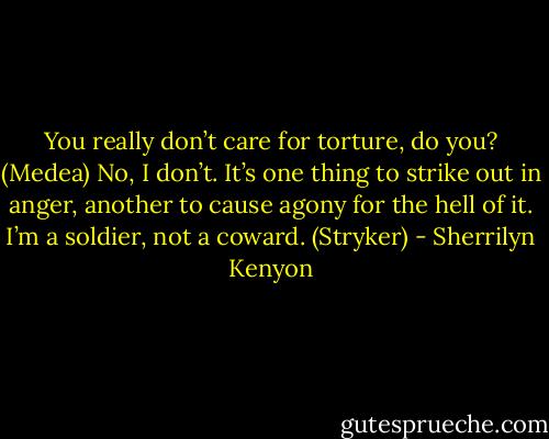 You really don’t care for torture, do you? (Medea)<br />No, I don’t. It’s one thing to strike out in anger, another to cause agony for the hell of it. I’m a soldier, not a coward. (Stryker) - Sherrilyn Kenyon