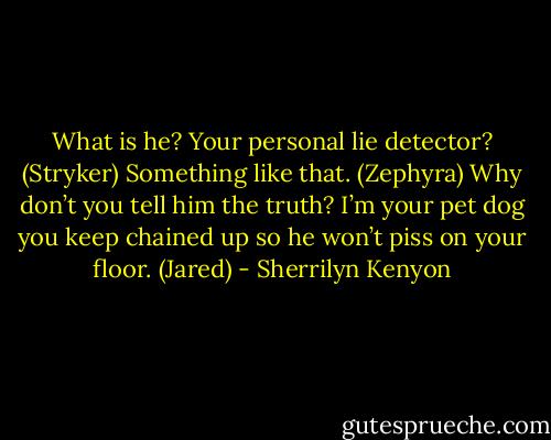 What is he? Your personal lie detector? (Stryker)<br />Something like that. (Zephyra)<br />Why don’t you tell him the truth? I’m your pet dog you keep chained up so he won’t piss on your floor. (Jared) - Sherrilyn Kenyon