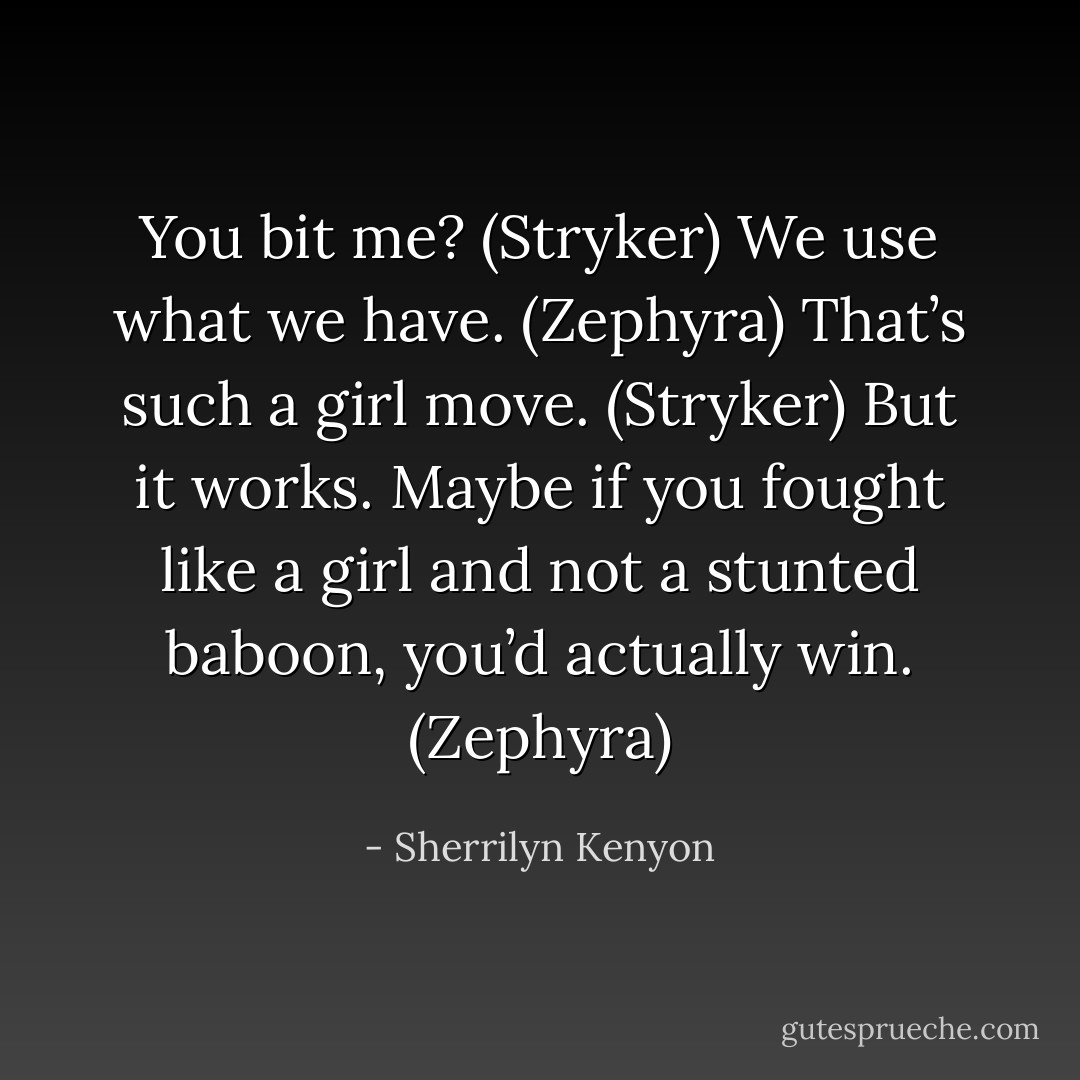You bit me? (Stryker)<br />We use what we have. (Zephyra)<br />That’s such a girl move. (Stryker)<br />But it works. Maybe if you fought like a girl and not a stunted baboon, you’d actually win. (Zephyra) - Sherrilyn Kenyon