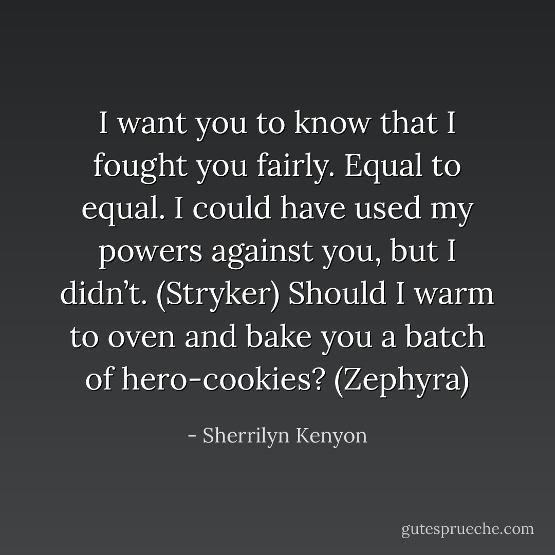 I want you to know that I fought you fairly. Equal to equal. I could have used my powers against you, but I didn’t. (Stryker)<br />Should I warm to oven and bake you a batch of hero-cookies? (Zephyra) - Sherrilyn Kenyon