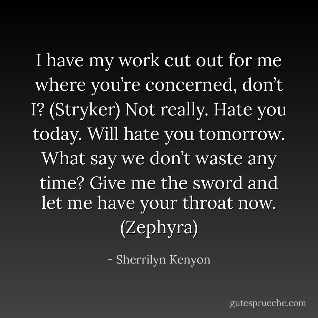 I have my work cut out for me where you’re concerned, don’t I? (Stryker)<br />Not really. Hate you today. Will hate you tomorrow. What say we don’t waste any time? Give me the sword and let me have your throat now. (Zephyra) - Sherrilyn Kenyon