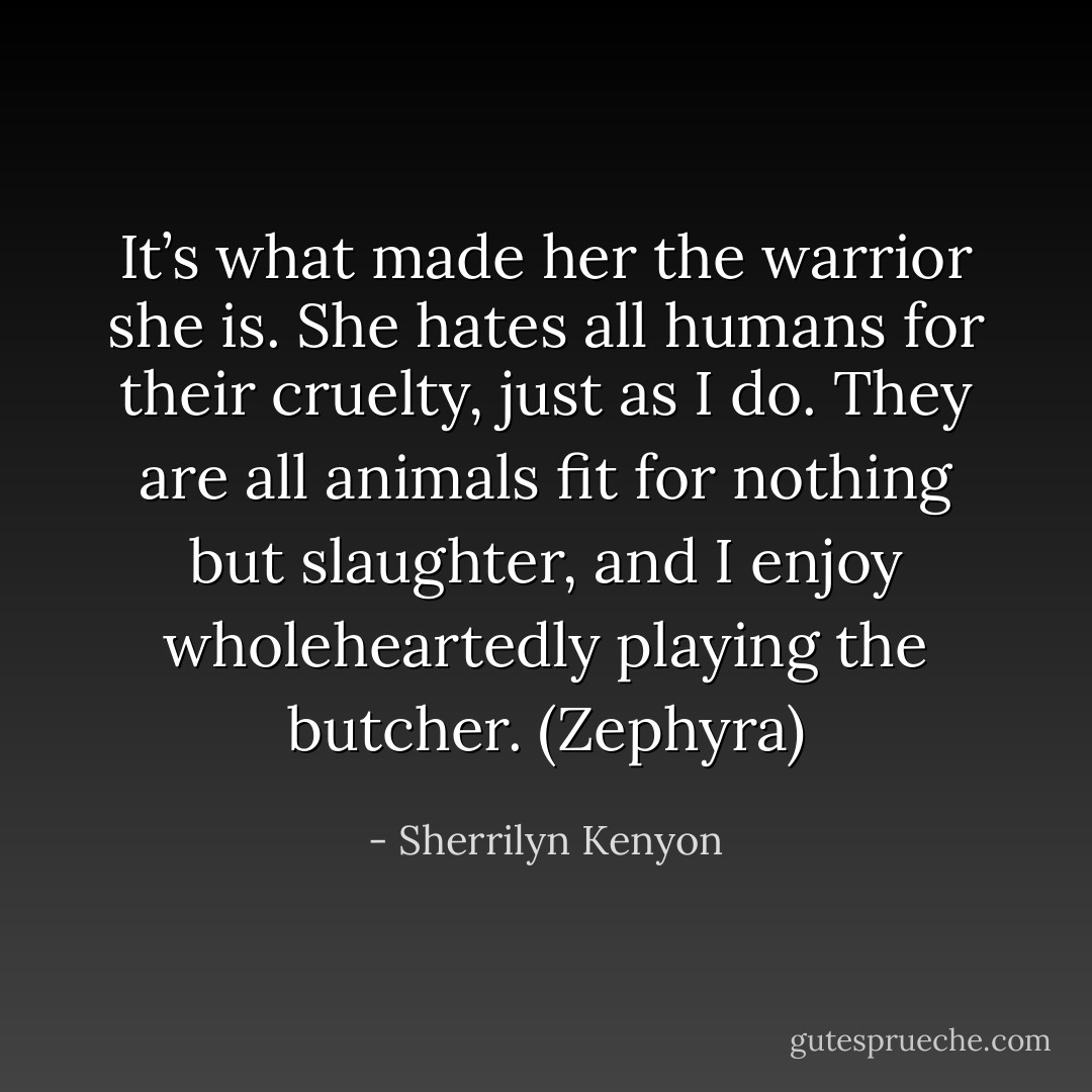 It’s what made her the warrior she is. She hates all humans for their cruelty, just as I do. They are all animals fit for nothing but slaughter, and I enjoy wholeheartedly playing the butcher. (Zephyra) - Sherrilyn Kenyon