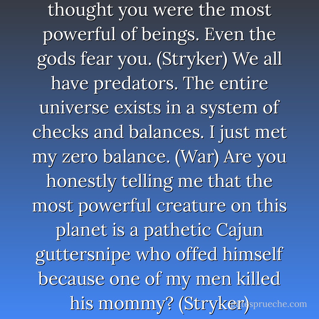 You’ve got to be kidding me. I thought you were the most powerful of beings. Even the gods fear you. (Stryker)<br />We all have predators. The entire universe exists in a system of checks and balances. I just met my zero balance. (War)<br />Are you honestly telling me that the most powerful creature on this planet is a pathetic Cajun guttersnipe who offed himself because one of my men killed his mommy? (Stryker) - Sherrilyn Kenyon