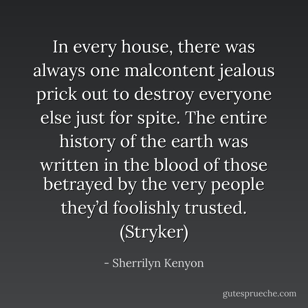 In every house, there was always one malcontent jealous prick out to destroy everyone else just for spite. The entire history of the earth was written in the blood of those betrayed by the very people they’d foolishly trusted. (Stryker) - Sherrilyn Kenyon