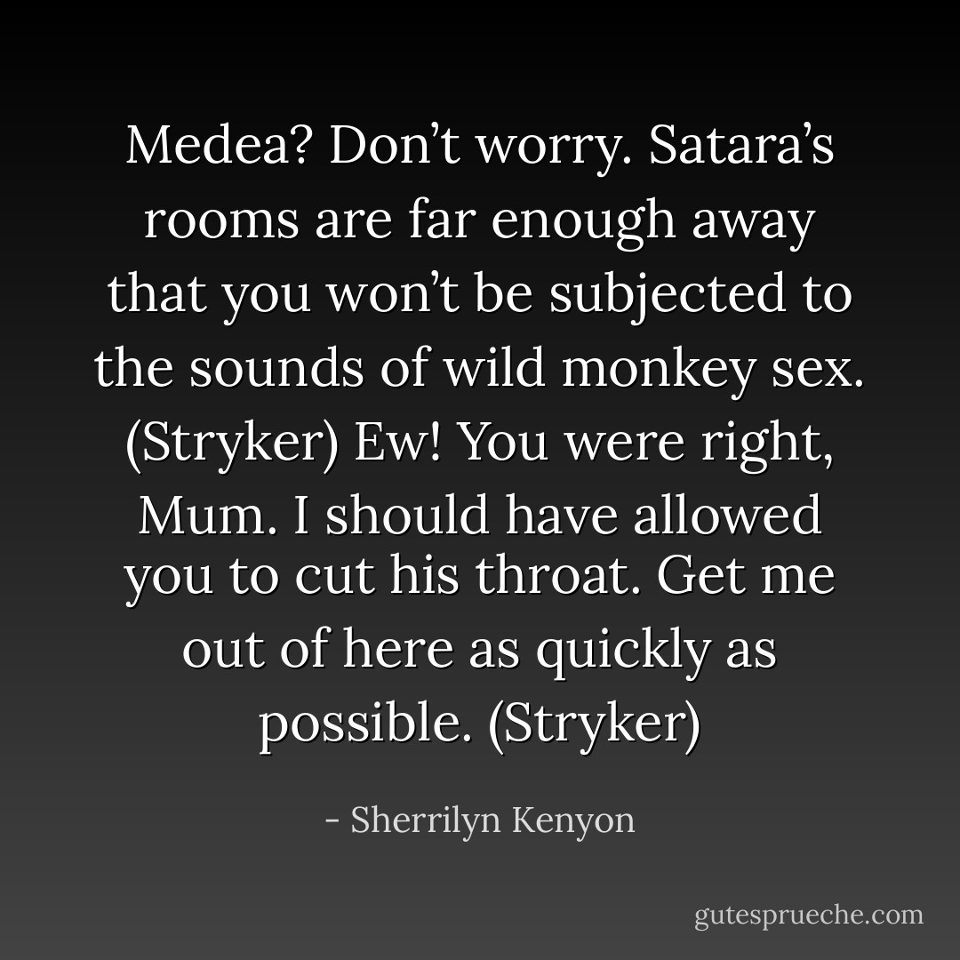 Medea? Don’t worry. Satara’s rooms are far enough away that you won’t be subjected to the sounds of wild monkey sex. (Stryker)<br />Ew! You were right, Mum. I should have allowed you to cut his throat. Get me out of here as quickly as possible. (Stryker) - Sherrilyn Kenyon