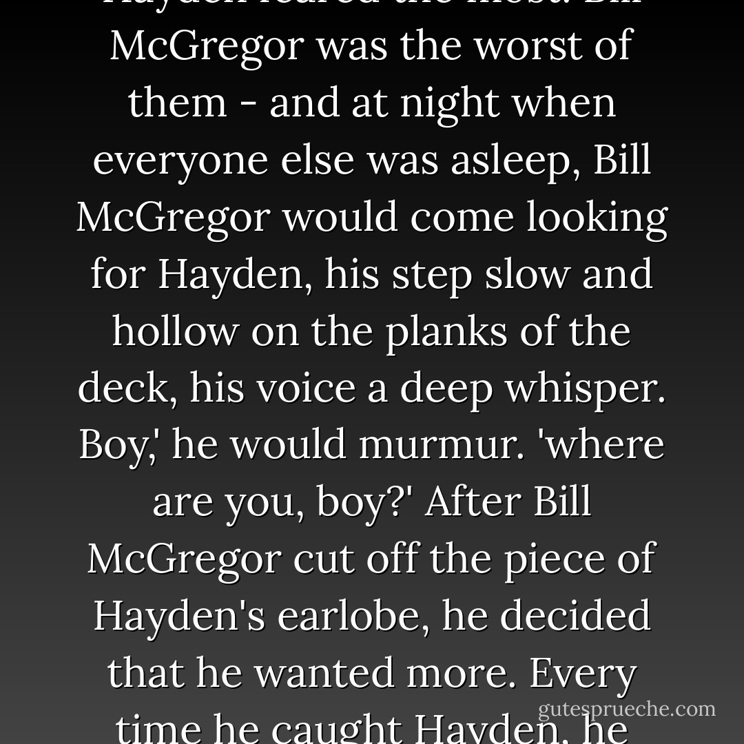 The pirates would kiss Hayden, and sometimes they would cut off a hank of hair - 'as a reminder of yer kisses, me lad' - and one of them even cut off a piece of his earlobe.<br />This particular pirate was Bill McGregor, and he was the one Hayden feared the most. Bill McGregor was the worst of them - and at night when everyone else was asleep, Bill McGregor would come looking for Hayden, his step slow and hollow on the planks of the deck, his voice a deep whisper.<br />Boy,' he would murmur. 'where are you, boy?'<br />After Bill McGregor cut off the piece of Hayden's earlobe, he decided that he wanted more. Every time he caught Hayden, he would cut a small piece off of him. The skin of an elbow, the tip of a finger, a piece of his lip. He would grip the squirming Hayden and cut a piece off of him, and then Bill McGregor would eat the piece of flesh. - Dan Chaon