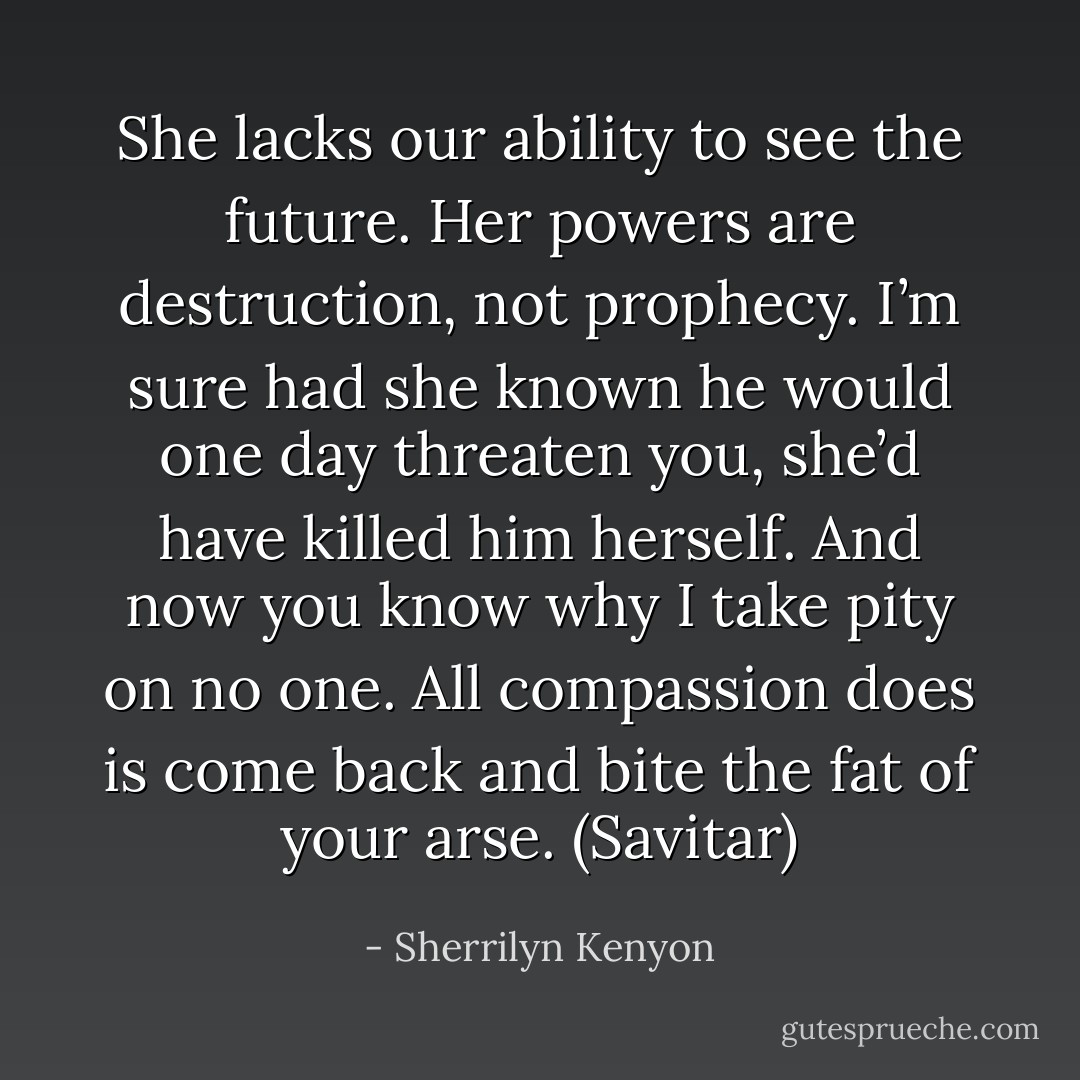 She lacks our ability to see the future. Her powers are destruction, not prophecy. I’m sure had she known he would one day threaten you, she’d have killed him herself. And now you know why I take pity on no one. All compassion does is come back and bite the fat of your arse. (Savitar) - Sherrilyn Kenyon