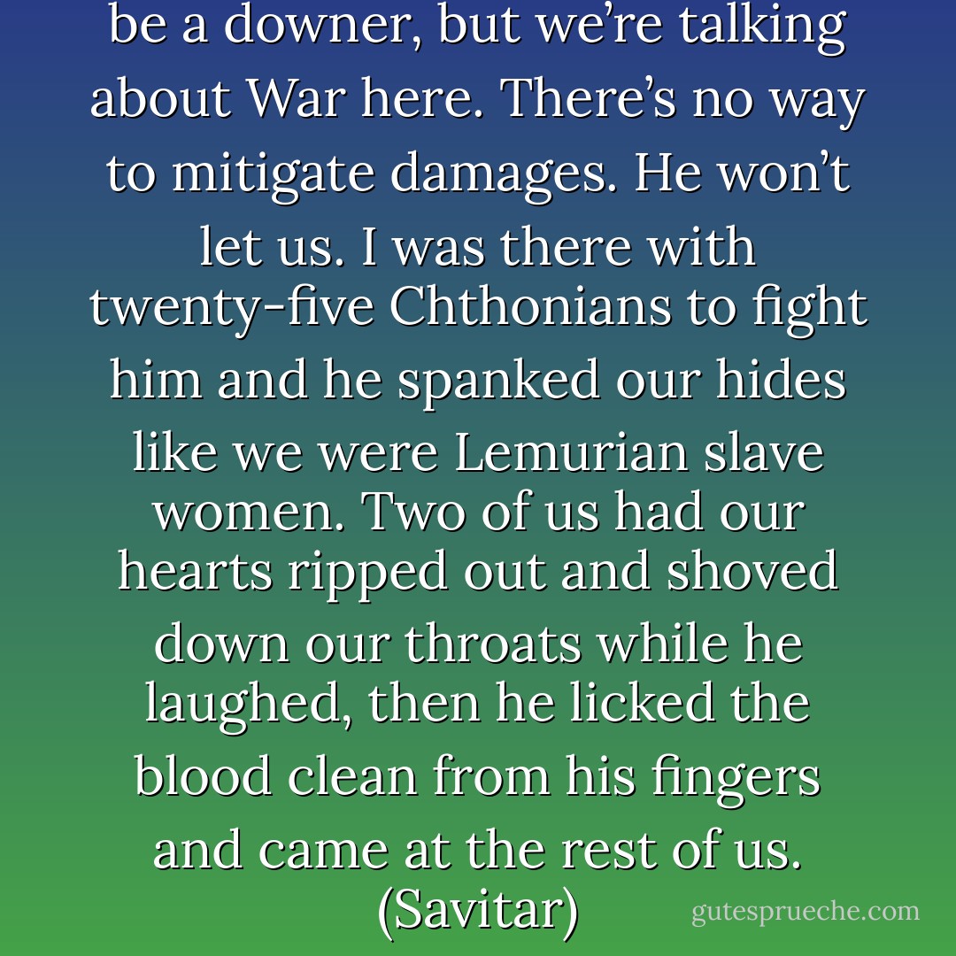 Little brother, I don’t mean to be a downer, but we’re talking about War here. There’s no way to mitigate damages. He won’t let us. I was there with twenty-five Chthonians to fight him and he spanked our hides like we were Lemurian slave women. Two of us had our hearts ripped out and shoved down our throats while he laughed, then he licked the blood clean from his fingers and came at the rest of us. (Savitar) - Sherrilyn Kenyon