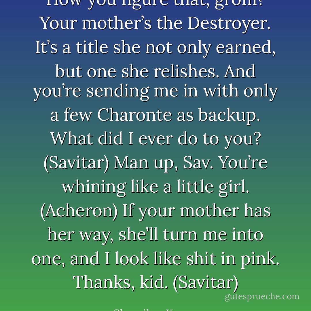 How you figure that, grom? Your mother’s the Destroyer. It’s a title she not only earned, but one she relishes. And you’re sending me in with only a few Charonte as backup. What did I ever do to you? (Savitar)<br />Man up, Sav. You’re whining like a little girl. (Acheron)<br />If your mother has her way, she’ll turn me into one, and I look like shit in pink. Thanks, kid. (Savitar) - Sherrilyn Kenyon