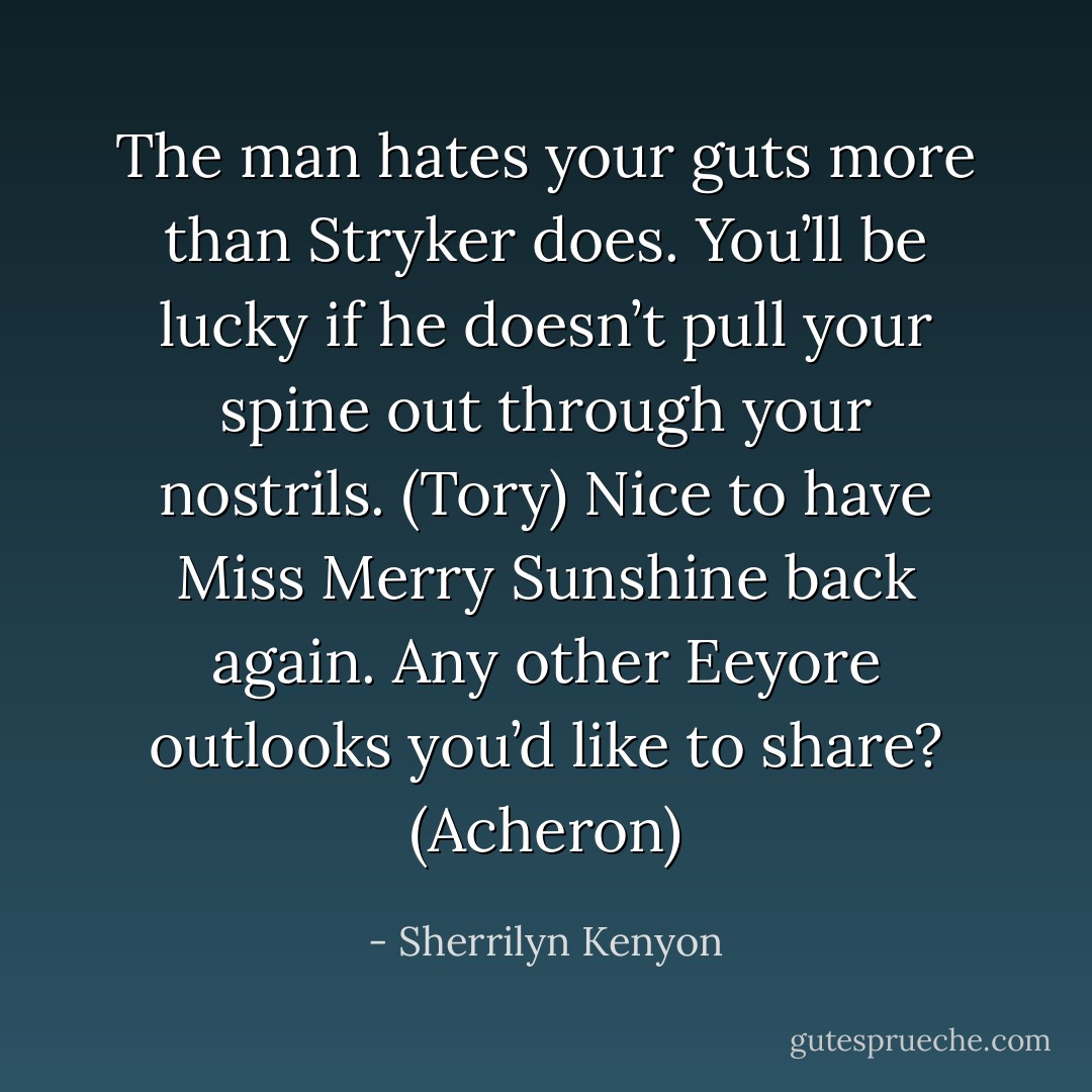 The man hates your guts more than Stryker does. You’ll be lucky if he doesn’t pull your spine out through your nostrils. (Tory)<br />Nice to have Miss Merry Sunshine back again. Any other Eeyore outlooks you’d like to share? (Acheron) - Sherrilyn Kenyon