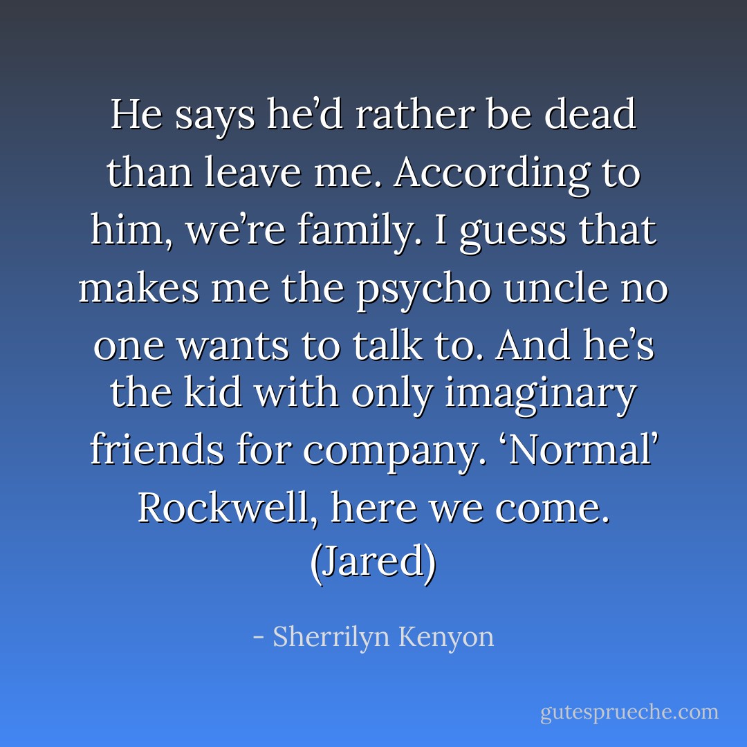 He says he’d rather be dead than leave me. According to him, we’re family. I guess that makes me the psycho uncle no one wants to talk to. And he’s the kid with only imaginary friends for company. ‘Normal’ Rockwell, here we come. (Jared) - Sherrilyn Kenyon