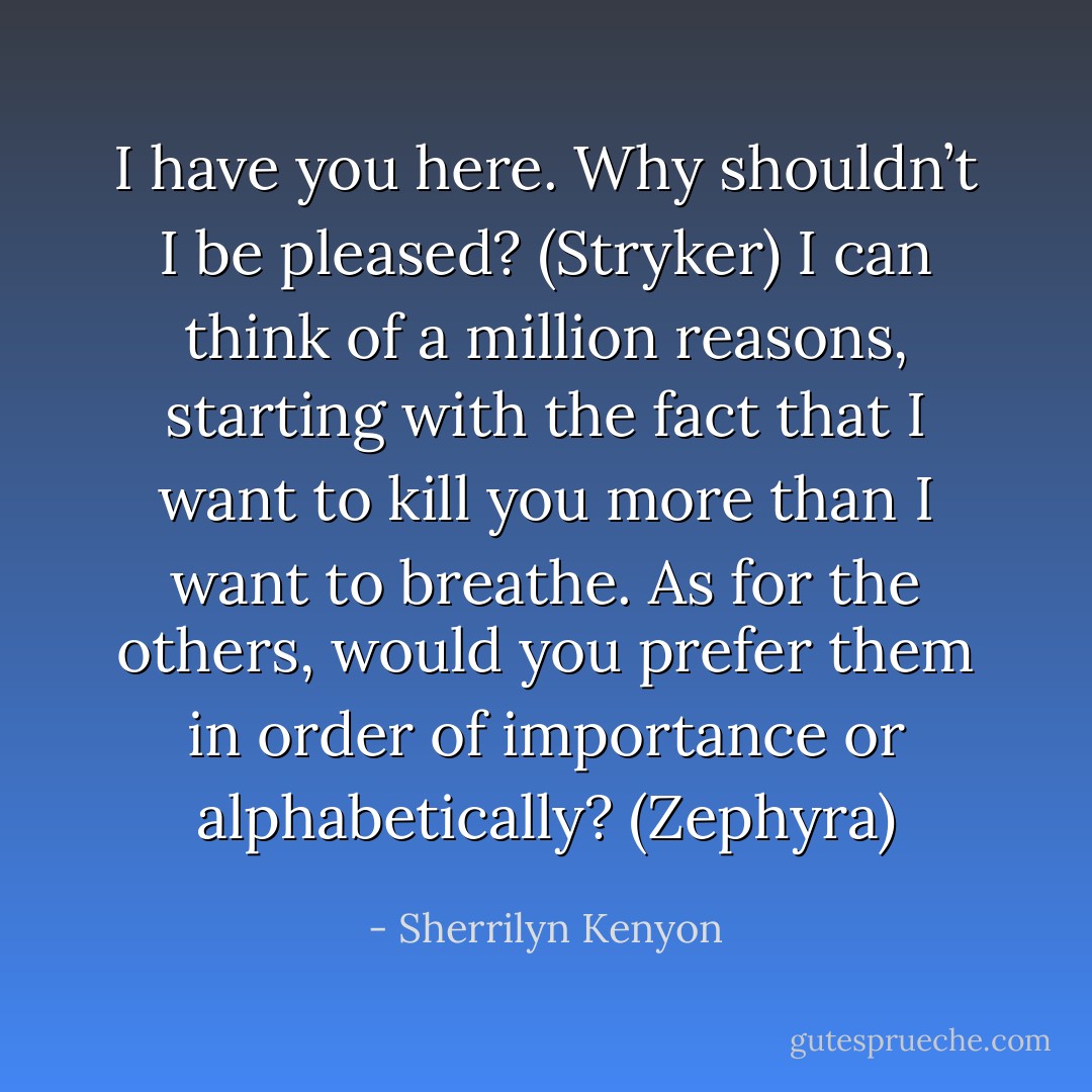 I have you here. Why shouldn’t I be pleased? (Stryker)<br />I can think of a million reasons, starting with the fact that I want to kill you more than I want to breathe. As for the others, would you prefer them in order of importance or alphabetically? (Zephyra) - Sherrilyn Kenyon