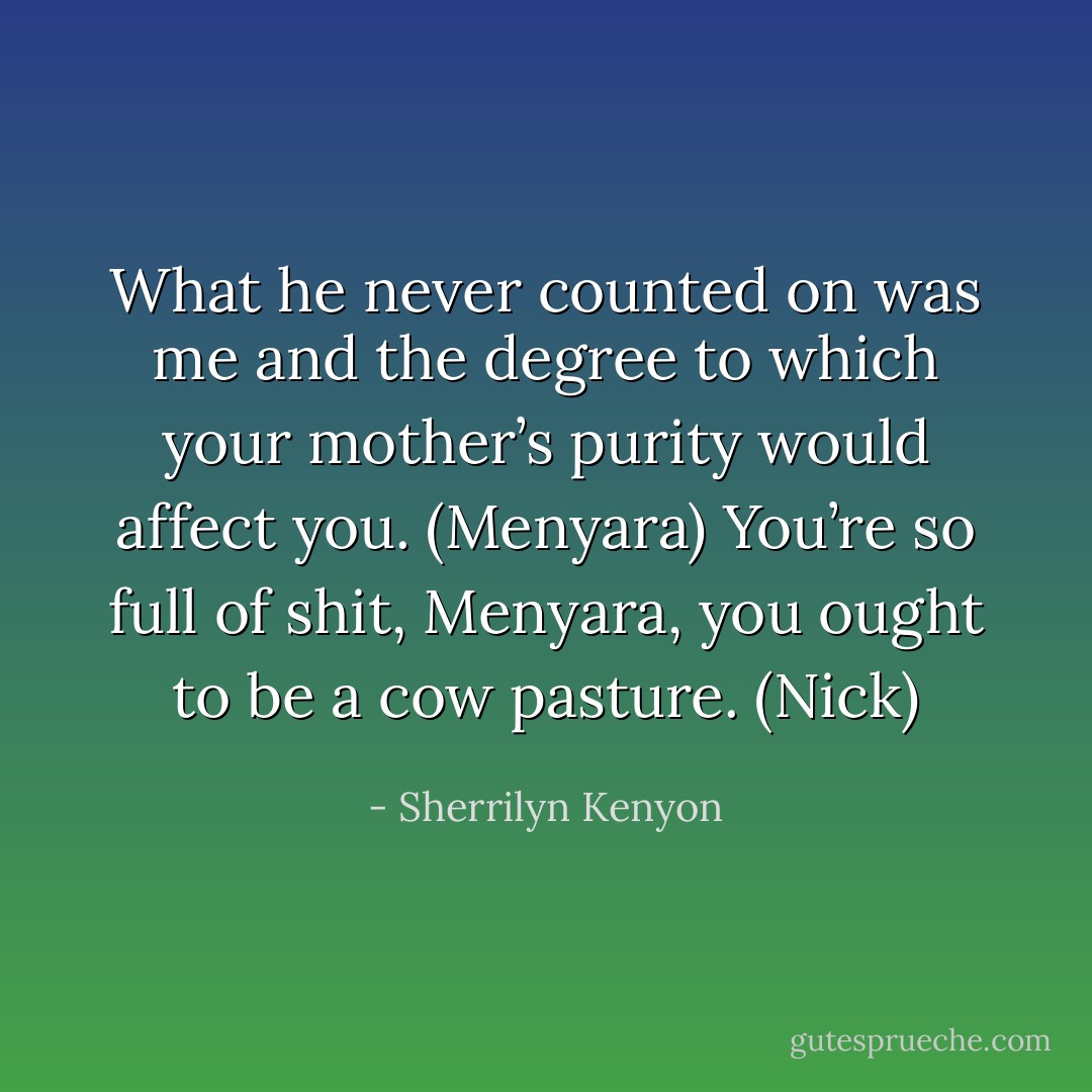 What he never counted on was me and the degree to which your mother’s purity would affect you. (Menyara)<br />You’re so full of shit, Menyara, you ought to be a cow pasture. (Nick) - Sherrilyn Kenyon