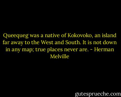 Queequeg was a native of Kokovoko, an island far away to the West and South. It is not down in any map; true places never are. - Herman Melville