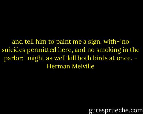and tell him to paint me a sign, with-"no suicides permitted here, and no smoking in the parlor;" might as well kill both birds at once. - Herman Melville