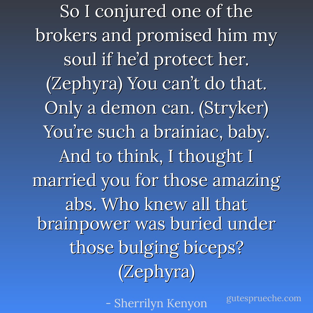 So I conjured one of the brokers and promised him my soul if he’d protect her. (Zephyra)<br />You can’t do that. Only a demon can. (Stryker)<br />You’re such a brainiac, baby. And to think, I thought I married you for those amazing abs. Who knew all that brainpower was buried under those bulging biceps? (Zephyra) - Sherrilyn Kenyon