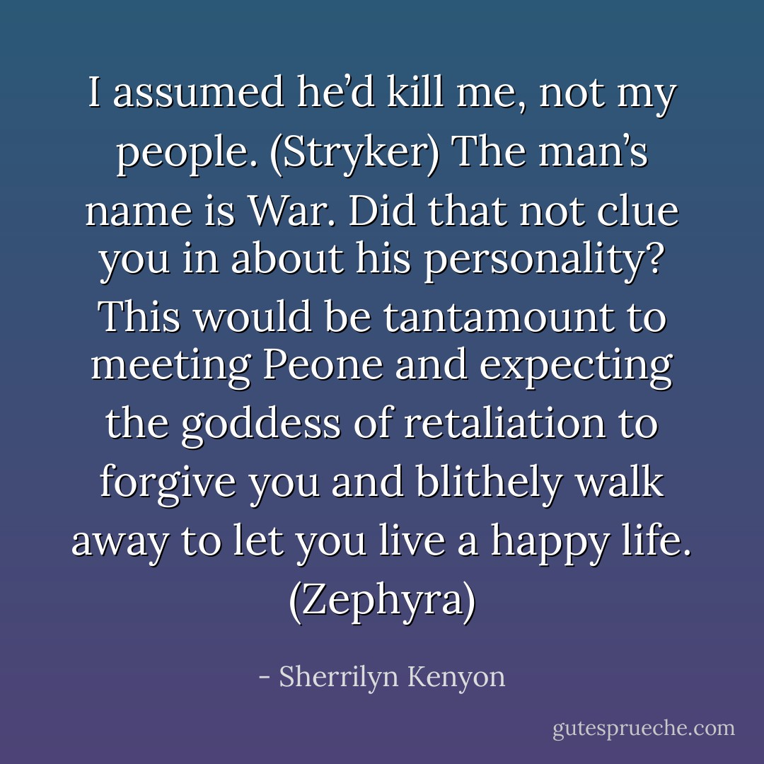 I assumed he’d kill me, not my people. (Stryker)<br />The man’s name is War. Did that not clue you in about his personality? This would be tantamount to meeting Peone and expecting the goddess of retaliation to forgive you and blithely walk away to let you live a happy life. (Zephyra) - Sherrilyn Kenyon