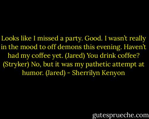 Looks like I missed a party. Good. I wasn’t really in the mood to off demons this evening. Haven’t had my coffee yet. (Jared)<br />You drink coffee? (Stryker)<br />No, but it was my pathetic attempt at humor. (Jared) - Sherrilyn Kenyon