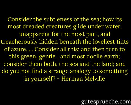 Consider the subtleness of the sea; how its most dreaded creatures glide under water, unapparent for the most part, and treacherously hidden beneath the loveliest tints of azure..... Consider all this; and then turn to this green, gentle , and most docile earth; consider them both, the sea and the land; and do you not find a strange analogy to something in yourself? - Herman Melville