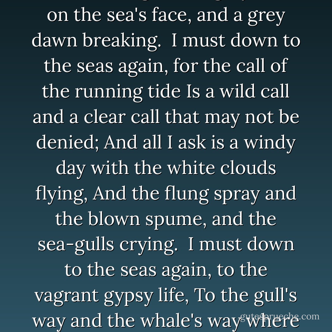 <b>Sea-fever</b><br /><br />I must down to the seas again, to the lonely sea and the sky,<br />And all I ask is a tall ship and a star to steer her by,<br />And the wheel's kick and the wind's song and the white sail's shaking,<br />And a grey mist on the sea's face, and a grey dawn breaking.<br /><br />I must down to the seas again, for the call of the running tide<br />Is a wild call and a clear call that may not be denied;<br />And all I ask is a windy day with the white clouds flying,<br />And the flung spray and the blown spume, and the sea-gulls crying.<br /><br />I must down to the seas again, to the vagrant gypsy life,<br />To the gull's way and the whale's way where the wind's like a whetted knife;<br />And all I ask is a merry yarn from a laughing fellow-rover<br />And quiet sleep and a sweet dream when the long trick's over. - John Masefield