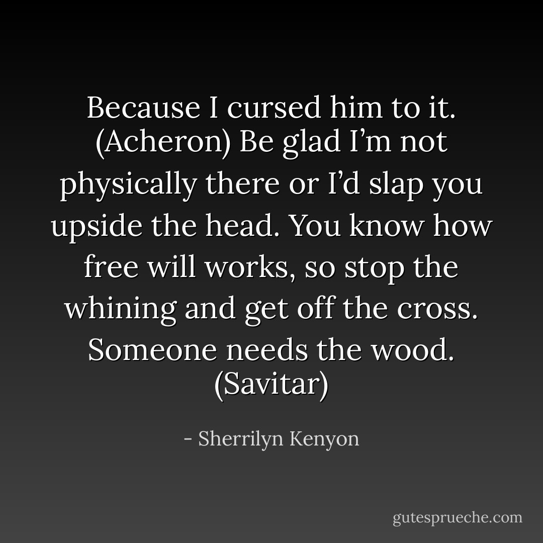 Because I cursed him to it. (Acheron)<br />Be glad I’m not physically there or I’d slap you upside the head. You know how free will works, so stop the whining and get off the cross. Someone needs the wood. (Savitar) - Sherrilyn Kenyon